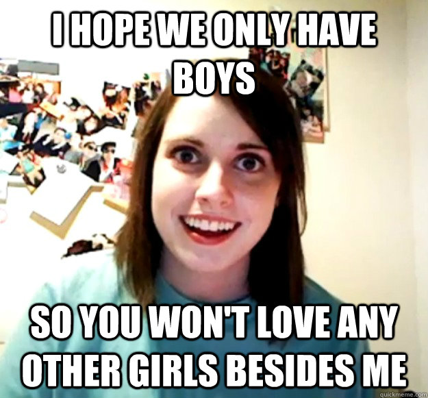 i hope we only have boys So you won't love any other girls besides me  Overly Attached Girlfriend