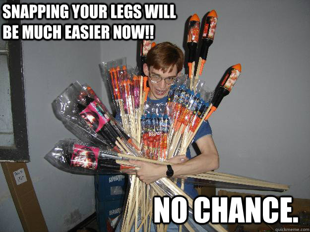 Snapping your legs will be much easier now!! no chance.  Crazy Fireworks Nerd