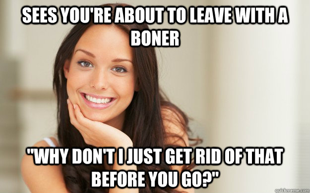 Sees you're about to leave with a boner 