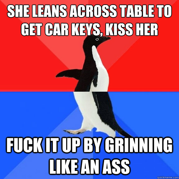 She leans across table to get car keys, kiss her fuck it up by grinning like an ass  Socially Awksome Penguin