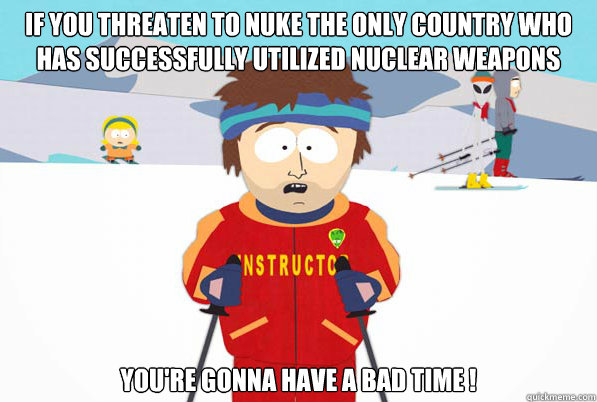 If you threaten to Nuke the only country who has successfully utilized nuclear weapons  you're gonna have a bad time !  Southpark Instructor
