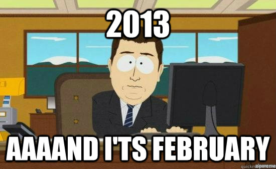 2013 AAAAND I'ts February   aaaand its gone