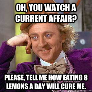 Oh, you watch A current Affair?   Please, tell me how eating 8 lemons a day will cure me.   Creepy Wonka