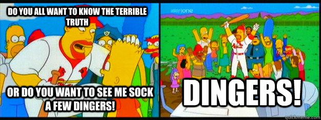Do you all want to know the terrible truth Or do you want to see me sock a few dingers! DINGERS! - Do you all want to know the terrible truth Or do you want to see me sock a few dingers! DINGERS!  Misc