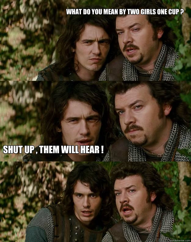 What do you mean by two girls one cup ? Shut up , them will hear ! - What do you mean by two girls one cup ? Shut up , them will hear !  Your Highness