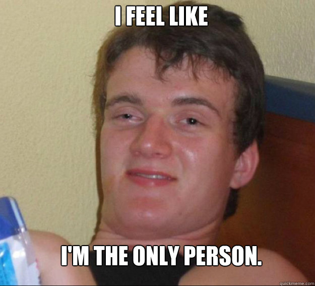 i feel like i'm the only person.  10guy