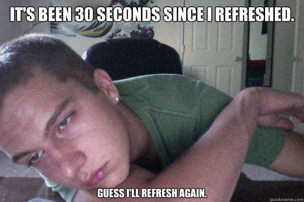 It's been 30 seconds since I refreshed. Guess I'll refresh again.  Hardcore Redditor