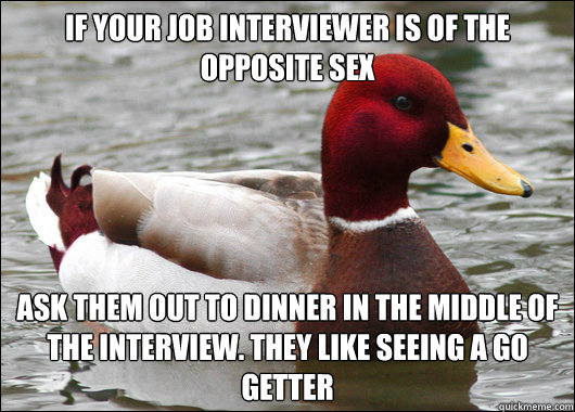 If your job interviewer is of the opposite sex ask them out to dinner in the middle of the interview. They like seeing a go getter   Malicious Advice Mallard