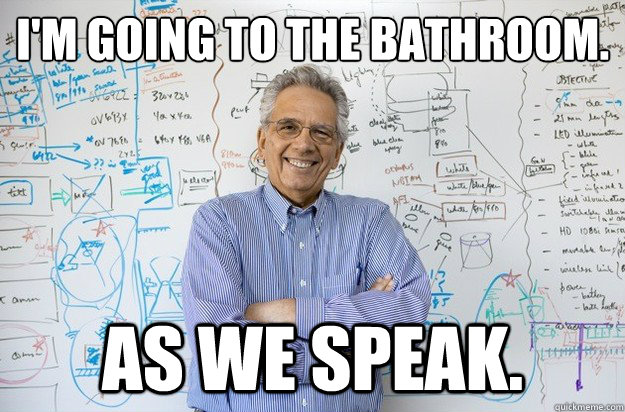 I'm going to the bathroom. As we speak.  Engineering Professor