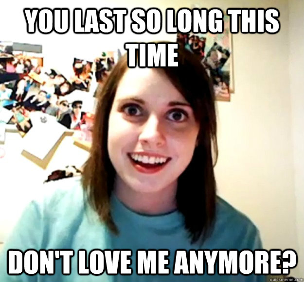 You last so long this time don't love me anymore?  Overly Attached Girlfriend