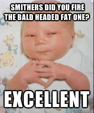  Smithers did you fire the bald headed fat one? Excellent  Scheming Baby