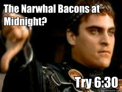 The Narwhal Bacons at Midnight?  Try 6:30  Downvoting Roman