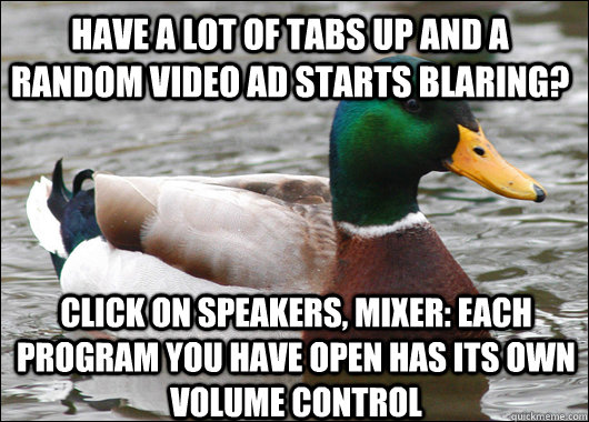 Have a lot of tabs up and a random video ad starts blaring? Click on speakers, mixer: each program you have open has its own volume control  Actual Advice Mallard