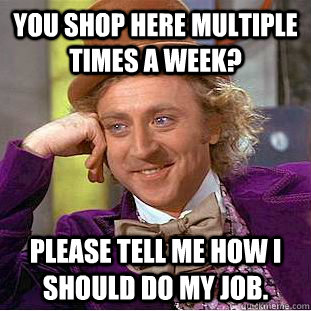 You shop here multiple times a week? please tell me how I should do my job.  Condescending Wonka