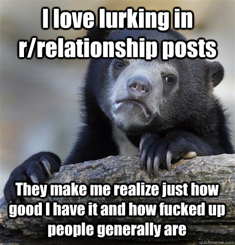 I love lurking in r/relationship posts They make me realize just how good I have it and how fucked up people generally are  Confession Bear