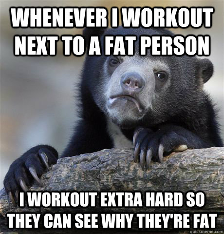 Whenever I workout next to a fat person I workout extra hard so they can see why they're fat  Confession Bear