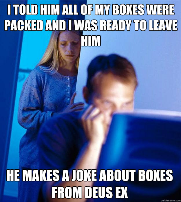 I told him all of my boxes were packed and i was ready to leave him He makes a joke about boxes from Deus EX - I told him all of my boxes were packed and i was ready to leave him He makes a joke about boxes from Deus EX  Redditors Wife