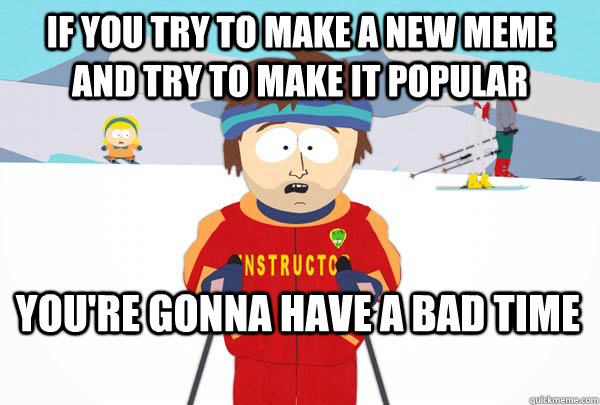 If you try to make a new meme and try to make it popular You're gonna have a bad time  SuperCoolSkiInstructor