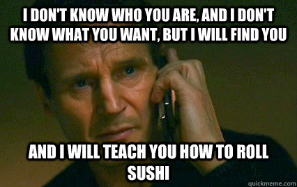 I don't know who you are, and I don't know what you want, but I will find you  And i will teach you how to roll sushi  Angry Liam Neeson