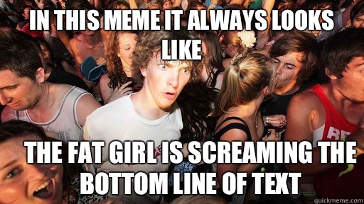 In this meme it always looks like The fat girl is screaming the bottom line of text  Sudden Clarity Clarence