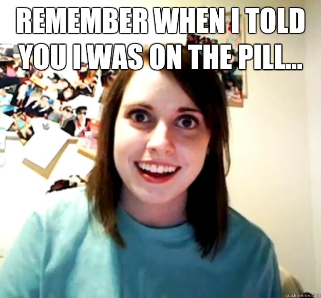 Remember when I told you I was on the pill...   Overly Attached Girlfriend