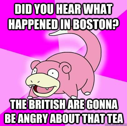 Did you hear what happened in boston? The british are gonna be angry about that tea  Slowpoke
