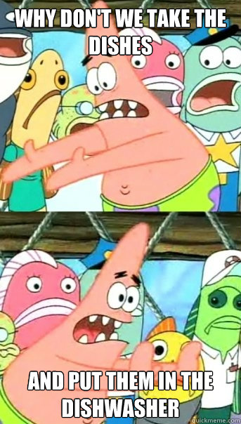 WHY DON'T WE TAKE THE DISHES AND PUT THEM IN THE DISHWASHER  Push it somewhere else Patrick