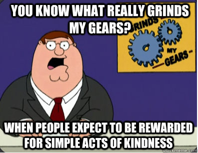 you know what really grinds my gears? When people expect to be rewarded for simple acts of kindness  Grinds my gears