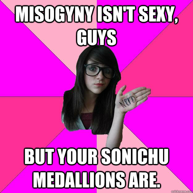 misogyny isn't sexy, guys But your sonichu medallions are.  Idiot Nerd Girl