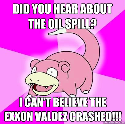 Did you hear about the oil spill? I can't believe the Exxon Valdez crashed!!!  Slowpoke