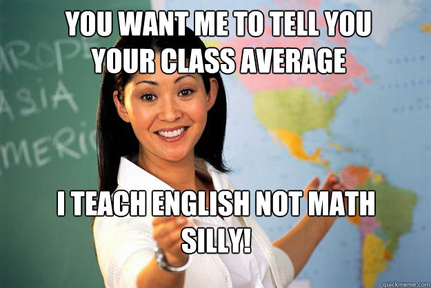 You want me to tell you 
YOUR CLASS AVERAGE i teach english not math
silly!

  Unhelpful High School Teacher