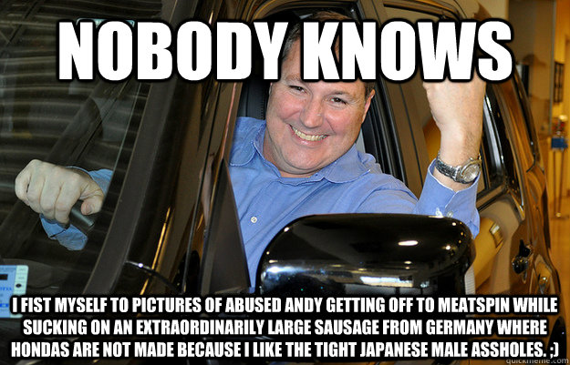 nobody knows i fist myself to pictures of abused andy getting off to meatspin while sucking on an extraordinarily large sausage from germany where hondas are not made because i like the tight japanese male assholes. ;)  