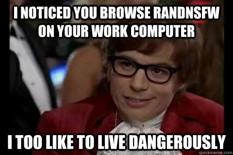 I noticed you browse RANDNSFW on your work computer I too like to live dangerously  Dangerously - Austin Powers