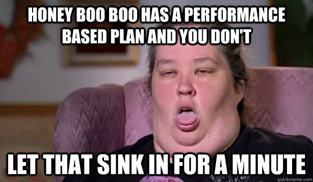 Honey boo boo has a performance based plan and you don't  Let that sink in for a minute  