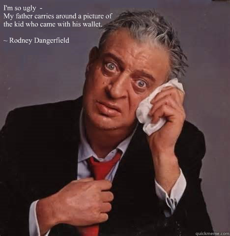 I'm so ugly  -  
My father carries around a picture of the kid who came with his wallet. 

~ Rodney Dangerfield - I'm so ugly  -  
My father carries around a picture of the kid who came with his wallet. 

~ Rodney Dangerfield  Rodney Dangerfield