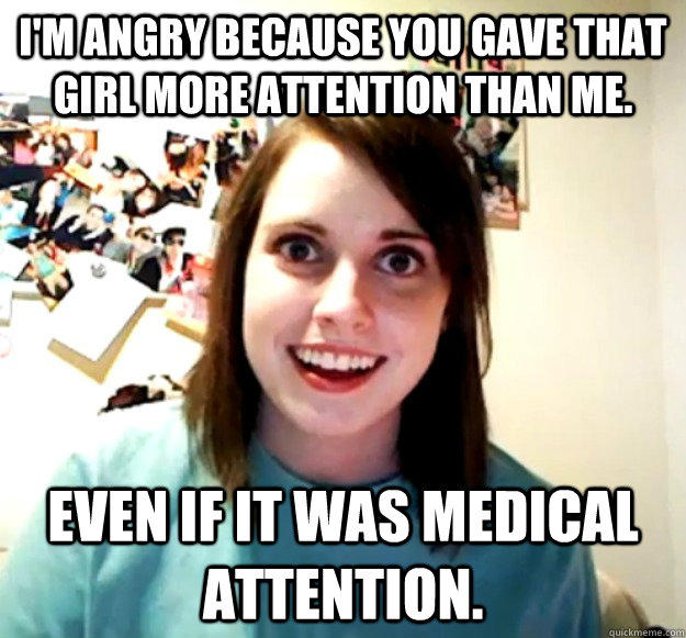 I'm angry because you gave that girl more attention than me. Even if it was medical attention.   Overly Attached Girlfriend