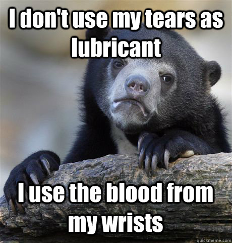 I don't use my tears as lubricant I use the blood from my wrists  Confession Bear