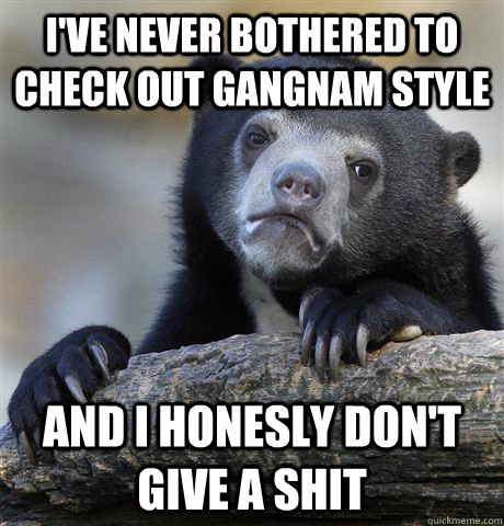 i've never bothered to check out gangnam style and i honesly don't give a shit  Confession Bear