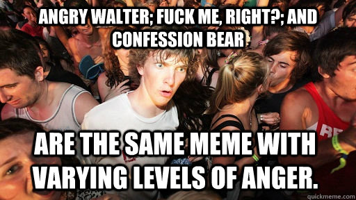 Angry Walter; Fuck Me, Right?; and Confession Bear are the same meme with varying levels of anger. - Angry Walter; Fuck Me, Right?; and Confession Bear are the same meme with varying levels of anger.  Sudden Clarity Clarence