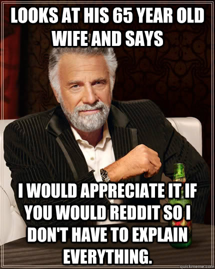 Looks at his 65 year old wife and says I would appreciate it if you would Reddit so I don't have to explain everything.   The Most Interesting Man In The World