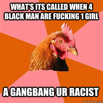 What's its called when 4 black man are fucking 1 girl A gangbang ur racist  Anti-Joke Chicken