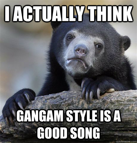 I actually think Gangam style is a good song - I actually think Gangam style is a good song  Confession Bear