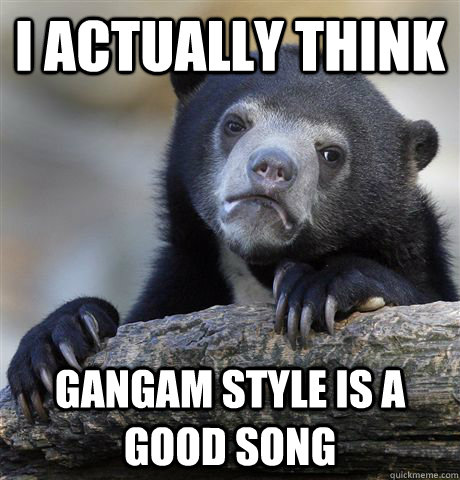 I actually think Gangam style is a good song  Confession Bear