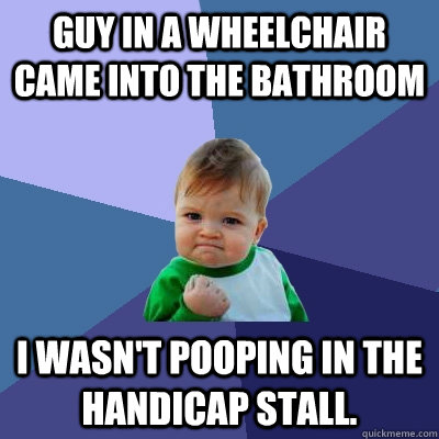 Guy in a wheelchair came into the bathroom I wasn't pooping in the handicap stall. - Guy in a wheelchair came into the bathroom I wasn't pooping in the handicap stall.  Success Kid