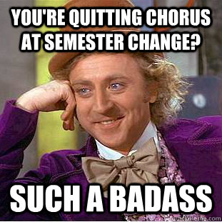 you're quitting chorus at semester change? such a badass  Condescending Wonka