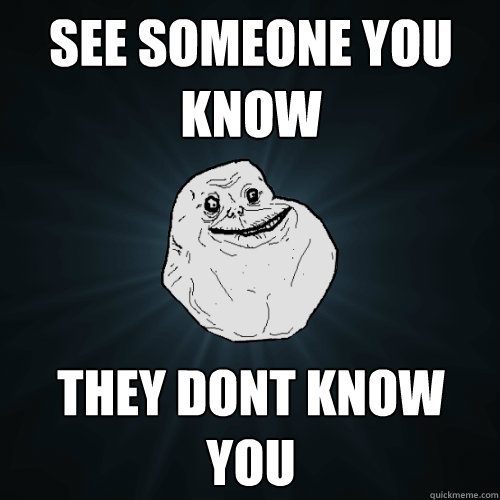 see someone you know they dont know you  Forever Alone
