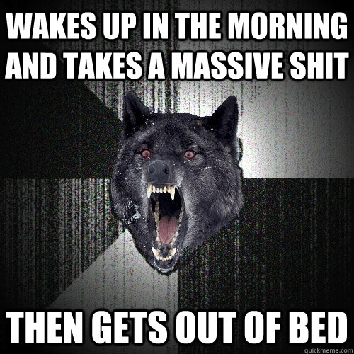 wakes up in the morning and takes a massive shit then gets out of bed  Insanity Wolf