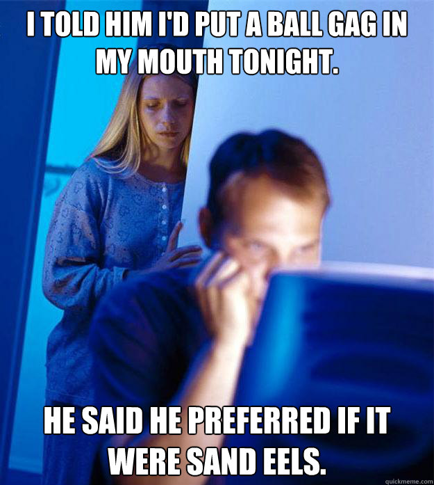 I told him i'd put a ball gag in my mouth tonight. He said he preferred if it were sand eels.  Redditors Wife