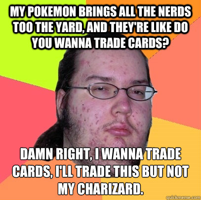 My Pokemon brings all the nerds too the yard, and they're like do you wanna trade cards? Damn right, I wanna trade cards, I'll trade this but not my charizard.
  Butthurt Dweller
