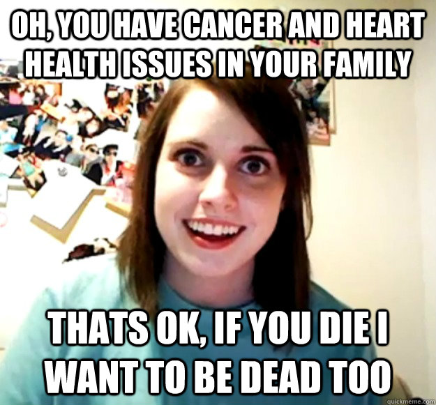 Oh, you have cancer and heart health issues in your family Thats ok, if you die I want to be dead too  